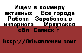 Ищем в команду активных. - Все города Работа » Заработок в интернете   . Иркутская обл.,Саянск г.